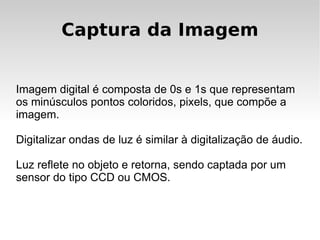 Captura da Imagem


Imagem digital é composta de 0s e 1s que representam
os minúsculos pontos coloridos, pixels, que compõe a
imagem.

Digitalizar ondas de luz é similar à digitalização de áudio.

Luz reflete no objeto e retorna, sendo captada por um
sensor do tipo CCD ou CMOS.
 
