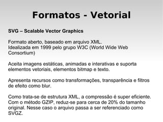 Formatos - Vetorial
SVG – Scalable Vector Graphics

Formato aberto, baseado em arquivo XML.
Idealizada em 1999 pelo grupo W3C (World Wide Web
Consortium)

Aceita imagens estáticas, animadas e interativas e suporta
elementos vetoriais, elementos bitmap e texto.

Apresenta recursos como transformações, transparência e filtros
de efeito como blur.

Como trata-se de estrutura XML, a compressão é super eficiente.
Com o método GZIP, reduz-se para cerca de 20% do tamanho
original. Nesse caso o arquivo passa a ser referenciado como
SVGZ.
 