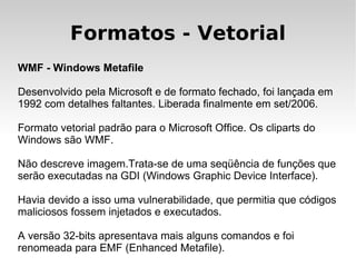 Formatos - Vetorial
WMF - Windows Metafile

Desenvolvido pela Microsoft e de formato fechado, foi lançada em
1992 com detalhes faltantes. Liberada finalmente em set/2006.

Formato vetorial padrão para o Microsoft Office. Os cliparts do
Windows são WMF.

Não descreve imagem.Trata-se de uma seqüência de funções que
serão executadas na GDI (Windows Graphic Device Interface).

Havia devido a isso uma vulnerabilidade, que permitia que códigos
maliciosos fossem injetados e executados.

A versão 32-bits apresentava mais alguns comandos e foi
renomeada para EMF (Enhanced Metafile).
 