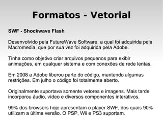 Formatos - Vetorial
SWF - Shockwave Flash

Desenvolvido pela FutureWave Software, a qual foi adquirida pela
Macromedia, que por sua vez foi adquirida pela Adobe.

Tinha como objetivo criar arquivos pequenos para exibir
animações, em qualquer sistema e com conexões de rede lentas.

Em 2008 a Adobe liberou parte do código, mantendo algumas
restrições. Em julho o código foi totalmente aberto.

Originalmente suportava somente vetores e imagens. Mais tarde
incorporou áudio, vídeo e diversos componentes interativos.

99% dos browsers hoje apresentam o player SWF, dos quais 90%
utilizam a última versão. O PSP, Wii e PS3 suportam.
 