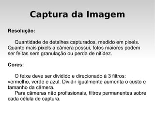 Captura da Imagem
Resolução:

   Quantidade de detalhes capturados, medido em pixels.
Quanto mais pixels a câmera possui, fotos maiores podem
ser feitas sem granulação ou perda de nitidez.

Cores:

   O feixe deve ser dividido e direcionado à 3 filtros:
vermelho, verde e azul. Dividir igualmente aumenta o custo e
tamanho da câmera.
   Para câmeras não profissionais, filtros permanentes sobre
cada célula de captura.
 