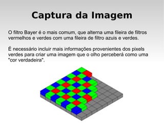 Captura da Imagem
O filtro Bayer é o mais comum, que alterna uma fileira de filtros
vermelhos e verdes com uma fileira de filtro azuis e verdes.

É necessário incluir mais informações provenientes dos pixels
verdes para criar uma imagem que o olho perceberá como uma
"cor verdadeira".
 