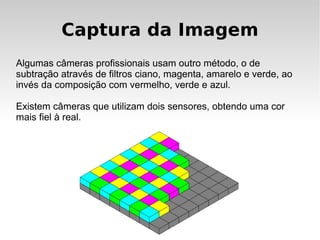 Captura da Imagem
Algumas câmeras profissionais usam outro método, o de
subtração através de filtros ciano, magenta, amarelo e verde, ao
invés da composição com vermelho, verde e azul.

Existem câmeras que utilizam dois sensores, obtendo uma cor
mais fiel à real.
 
