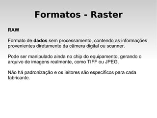 Formatos - Raster
RAW

Formato de dados sem processamento, contendo as informações
provenientes diretamente da câmera digital ou scanner.

Pode ser manipulado ainda no chip do equipamento, gerando o
arquivo de imagens realmente, como TIFF ou JPEG.

Não há padronização e os leitores são específicos para cada
fabricante.
 