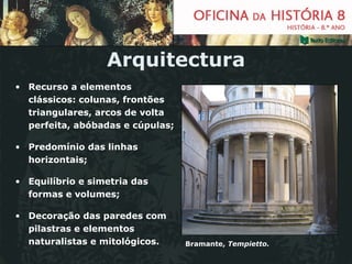 Arquitectura Recurso a elementos clássicos: colunas, frontões triangulares, arcos de volta perfeita, abóbadas e cúpulas; Predomínio das linhas horizontais; Equilíbrio e simetria das formas e volumes; Decoração das paredes com pilastras e elementos naturalistas e mitológicos. Bramante,  Tempietto. 