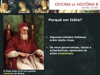 Porquê em Itália? Algumas cidades italianas eram muito ricas; Os seus governantes, laicos e eclesiásticos, apoiavam as artes ( mecenas ). O Papa Júlio II foi um grande  mecenas  em Roma. 