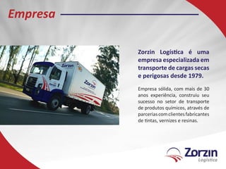 Empresa

          Zorzin Logística é uma
          empresa especializada em
          transporte de cargas secas
          e perigosas desde 1979.
          Empresa sólida, com mais de 30
          anos experiência, construiu seu
          sucesso no setor de transporte
          de produtos químicos, através de
          parcerias com clientes fabricantes
          de tintas, vernizes e resinas.
 