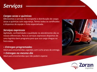 Serviços
Cargas secas e químicas
Oferecemos o serviço de transporte e distribuição de cargas
secas e químicas com segurança. Temos todos os certificados
e dispomos de equipe e frota especializada.

Serviços expressos
Agilidade, confiabilidade e qualidade no atendimento são os
nossos diferenciais. Para os serviços expressos dispomos de
uma logística bem programa para que sua carga chegue na
hora exata.

• Entregas programadas
Ideal para encomendas urgentes com curto prazo de entrega.
• Entregas no mesmo dia
Ideal para encomendas que não podem esperar.
 