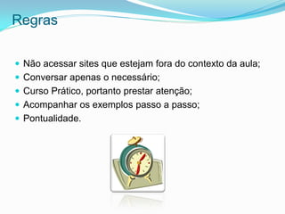 Regras

 Não acessar sites que estejam fora do contexto da aula;
 Conversar apenas o necessário;
 Curso Prático, portanto prestar atenção;
 Acompanhar os exemplos passo a passo;
 Pontualidade.
 