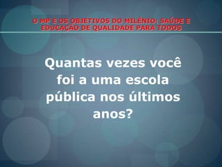 O MP E OS OBJETIVOS DO MILÊNIO: SAÚDE E EDUCAÇÃO DE QUALIDADE PARA TODOS Quantas vezes você  foi a uma escola pública nos últimos anos?