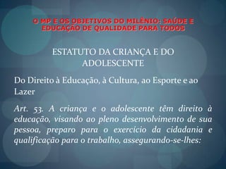 O MP E OS OBJETIVOS DO MILÊNIO: SAÚDE E EDUCAÇÃO DE QUALIDADE PARA TODOSESTATUTO DA CRIANÇA E DOADOLESCENTEDo Direito à Educação, à Cultura, ao Esporte e aoLazerArt. 53. A criança e o adolescente têm direito à educação, visando ao pleno desenvolvimento de sua pessoa, preparo para o exercício da cidadania e qualificação para o trabalho, assegurando-se-lhes: