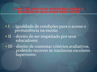 O MP E OS OBJETIVOS DO MILÊNIO: SAÚDE E EDUCAÇÃO DE QUALIDADE PARA TODOSI   - igualdade de condições para o acesso e         permanência na escola;II  - direito de ser respeitado por seus           educadores;III - direito de contestar critérios avaliativos,          podendo recorrer às instâncias escolares          superiores;