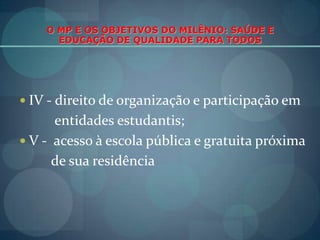 O MP E OS OBJETIVOS DO MILÊNIO: SAÚDE E EDUCAÇÃO DE QUALIDADE PARA TODOSIV - direito de organização e participação em          entidades estudantis;V -  acesso à escola pública e gratuita próxima        de sua residência