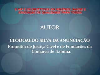 O MP E OS OBJETIVOS DO MILÊNIO: SAÚDE E EDUCAÇÃO DE QUALIDADE PARA TODOSAUTORCLODOALDO SILVA DA ANUNCIAÇÃOPromotor de JustiçaCível e de Fundações da Comarca de Itabuna.