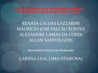 O MP E OS OBJETIVOS DO MILÊNIO: SAÚDE E EDUCAÇÃO DE QUALIDADE PARA TODOSRENATA CALDAS LAZZARINIMAURÍCIO JOSÉ FALCÃO FONTESALEXANDRE LAMAS DA COSTAALLAN SANTOS GÓISMINISTÉRIO PÚBLICO DO TRABALHO:LARISSA LEAL LIMA (ITABUNA)