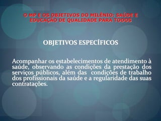O MP E OS OBJETIVOS DO MILÊNIO: SAÚDE E EDUCAÇÃO DE QUALIDADE PARA TODOSOBJETIVOS ESPECÍFICOSAcompanharosestabelecimentos de atendimento à saúde, observando as condições da prestação dos serviçospúblicos, além das  condições de trabalho dos profissionais da saúde e a regularidade das suascontratações.