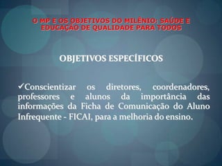 O MP E OS OBJETIVOS DO MILÊNIO: SAÚDE E EDUCAÇÃO DE QUALIDADE PARA TODOSOBJETIVOS ESPECÍFICOSConscientizarosdiretores, coordenadores,  professores e alunos da importância das informações da Ficha de Comunicação do AlunoInfrequente - FICAI, para a melhoria do ensino.O MP E OS OBJETIVOS DO MILÊNIO: SAÚDE E EDUCAÇÃO DE QUALIDADE PARA TODOSOBJETIVOS ESPECÍFICOSConscientizarosagentespúblicos da saúde e educação da necessidade de aplicaçãocorreta de verbaspúblicas e das condiçõesadequadas de trabalho dos profissionaisenvolvidos. 
