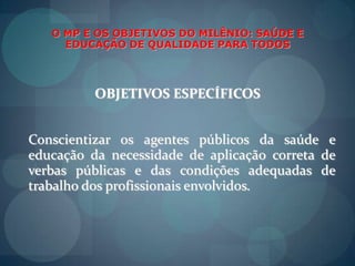O MP E OS OBJETIVOS DO MILÊNIO: SAÚDE E EDUCAÇÃO DE QUALIDADE PARA TODOSOBJETIVOS ESPECÍFICOSDar continuidadeaoprojeto PATERNIDADE RESPONSÁVEL, cumprindoin locu, as etapas do projeto.Prevenir e combater  a violêncianasescolas.Esclarecer e despertar a compreensãosobreosmalefícios do trabalhoinfantil;