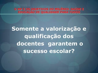 O MP E OS OBJETIVOS DO MILÊNIO: SAÚDE E EDUCAÇÃO DE QUALIDADE PARA TODOSSomente a valorização e qualificação dos docentes  garantem o sucesso escolar?