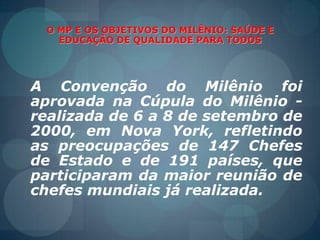 O MP E OS OBJETIVOS DO MILÊNIO: SAÚDE E EDUCAÇÃO DE QUALIDADE PARA TODOSA Convenção do MilêniofoiaprovadanaCúpula do Milênio - realizada de 6 a 8 de setembro de 2000, em Nova York, refletindo as preocupações de 147 Chefes de Estado e de 191 países, queparticiparam da maiorreunião de chefesmundiaisjárealizada.
