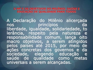 O MP E OS OBJETIVOS DO MILÊNIO: SAÚDE E EDUCAÇÃO DE QUALIDADE PARA TODOSA Declaração do Milênioalicerçadanosprincípios da liberdade, igualdade, solidariedade, tolerância, respeitopelanatureza e responsabilidadecomum, lançaoito macro objetivos, a serematingidospelospaísesaté 2015, pormeio de açõesconcretas dos governos e da sociedade, elegendoeducação e saúde de qualidadecomometasuniversais a seremalcançadas.
