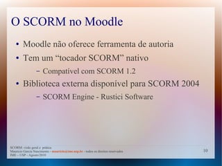 O SCORM no Moodle
   ●    Moodle não oferece ferramenta de autoria
   ●    Tem um “tocador SCORM” nativo
                  –   Compatível com SCORM 1.2
   ●    Biblioteca externa disponível para SCORM 2004
                  –   SCORM Engine - Rustici Software




SCORM: visão geral e prática
Mauricio Garcia Nascimento - mauricio@ime.usp.br - todos os direitos reservados   10
IME – USP - Agosto/2010
 