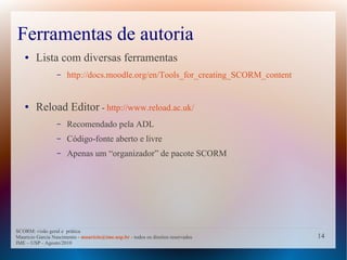 Ferramentas de autoria
   ●    Lista com diversas ferramentas
                  –   http://docs.moodle.org/en/Tools_for_creating_SCORM_content


   ●    Reload Editor - http://www.reload.ac.uk/
                  –   Recomendado pela ADL
                  –   Código-fonte aberto e livre
                  –   Apenas um “organizador” de pacote SCORM




SCORM: visão geral e prática
Mauricio Garcia Nascimento - mauricio@ime.usp.br - todos os direitos reservados    14
IME – USP - Agosto/2010
 