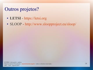 Outros projetos?
    ●    LETSI - https://letsi.org
    ●    SLOOP - http://www.sloopproject.eu/sloop/




SCORM: visão geral e prática
Mauricio Garcia Nascimento - mauricio@ime.usp.br - todos os direitos reservados   18
IME – USP - Agosto/2010
 