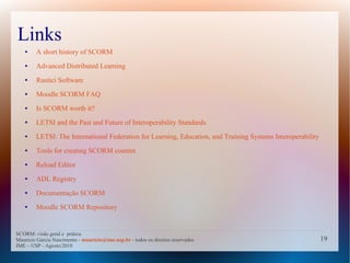 Links
   ●    A short history of SCORM
   ●    Advanced Distributed Learning
   ●    Rustici Software
   ●    Moodle SCORM FAQ
   ●    Is SCORM worth it?
   ●    LETSI and the Past and Future of Interoperability Standards
   ●    LETSI: The International Federation for Learning, Education, and Training Systems Interoperability
   ●    Tools for creating SCORM content
   ●    Reload Editor
   ●    ADL Registry
   ●    Documentação SCORM
   ●    Moodle SCORM Repository


SCORM: visão geral e prática
Mauricio Garcia Nascimento - mauricio@ime.usp.br - todos os direitos reservados                              19
IME – USP - Agosto/2010
 