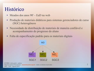 Histórico
   ●    Meados dos anos 90' – EaD na web
   ●    Produção de materiais didáticos para sistemas gerenciadores de curso
          (SGC) heterogêneos
   ●    Necessidade de distribuição de materiais de maneira confiável e
          acompanhamento do progresso do aluno
   ●    Falta de especificação padrão para os materiais digitais

                                                             MD




                                         MD1               MD2                    MD3

                                        SGC1               SGC2               SGC3
SCORM: visão geral e prática
Mauricio Garcia Nascimento - mauricio@ime.usp.br - todos os direitos reservados         2
IME – USP - Agosto/2010
 