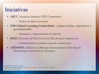 Iniciativas
   ●    AICC (Aviation Industry CBT Committee)
                  –   Modelo de dados consistente
   ●    IMS Global Learning Consortium – ensino escolar, corporativo e
          governamental
                  –   Metadados e empacotamento de materiais
   ●    IEEE (Institute of Electrical and Electronics Engineers)
                  –   Estabelecimento de padrões (canal de comunicação)
   ●    ARIADNE (Alliance of Remote Instructional Authoring &
         Distribution Networks for Europe)



SCORM: visão geral e prática
Mauricio Garcia Nascimento - mauricio@ime.usp.br - todos os direitos reservados   3
IME – USP - Agosto/2010
 