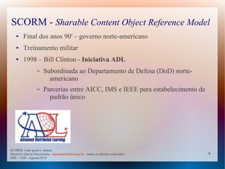 SCORM - Sharable Content Object Reference Model
   ●    Final dos anos 90' – governo norte-americano
   ●    Treinamento militar
   ●    1998 – Bill Clinton - Iniciativa ADL
                  –   Subordinada ao Departamento de Defesa (DoD) norte-
                        americano
                  –   Parcerias entre AICC, IMS e IEEE para estabelecimento de
                        padrão único




SCORM: visão geral e prática
Mauricio Garcia Nascimento - mauricio@ime.usp.br - todos os direitos reservados   4
IME – USP - Agosto/2010
 