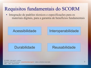 Requisitos fundamentais do SCORM
   ●    Integração de padrões técnicos e especificações para os
           materiais digitais, para a garantia de benefícios fundamentais



              Acessibilidade                                                 Interoperabilidade



                 Durabilidade                                                     Reusabilidade


SCORM: visão geral e prática
Mauricio Garcia Nascimento - mauricio@ime.usp.br - todos os direitos reservados                   5
IME – USP - Agosto/2010
 