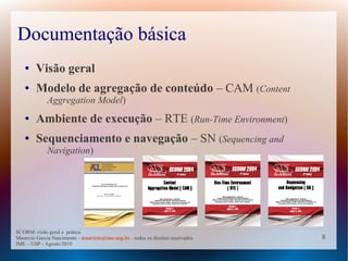 Documentação básica
   ●    Visão geral
   ●    Modelo de agregação de conteúdo – CAM (Content
             Aggregation Model)
   ●    Ambiente de execução – RTE (Run-Time Environment)
   ●    Sequenciamento e navegação – SN (Sequencing and
             Navigation)




SCORM: visão geral e prática
Mauricio Garcia Nascimento - mauricio@ime.usp.br - todos os direitos reservados   8
IME – USP - Agosto/2010
 