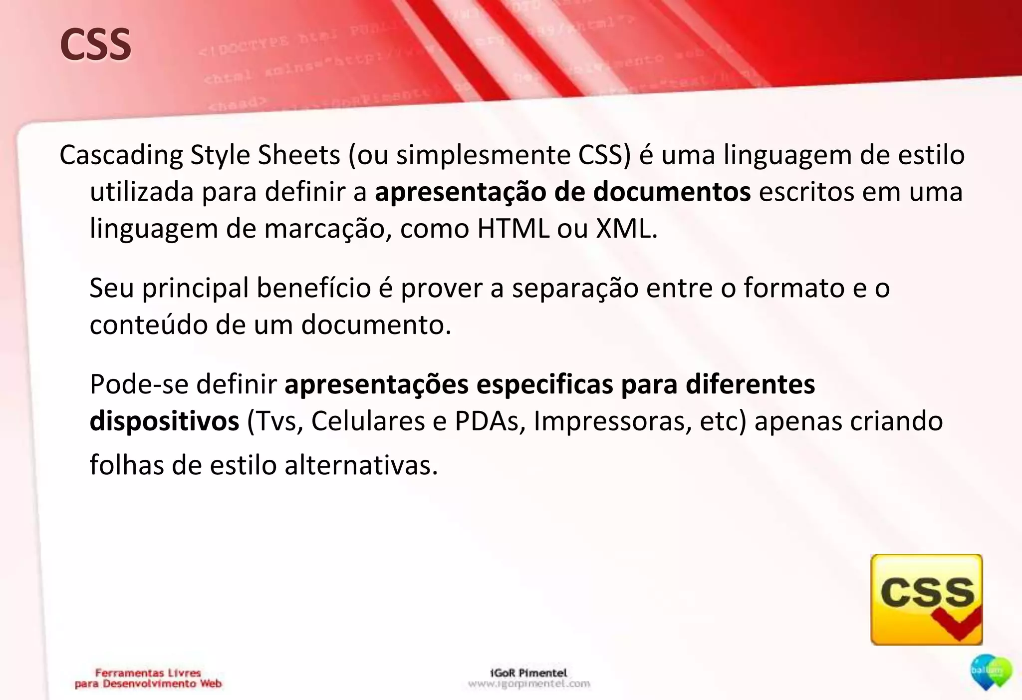 CSSCascading Style Sheets (ou simplesmente CSS) é uma linguagem de estilo utilizada para definir a apresentação de documentos escritos em uma linguagem de marcação, como HTML ou XML.	Seu principal benefício é prover a separação entre o formato e o conteúdo de um documento.	Pode-se definir apresentações especificas para diferentes dispositivos (Tvs, Celulares e PDAs, Impressoras, etc) apenas criando	folhas de estilo alternativas.