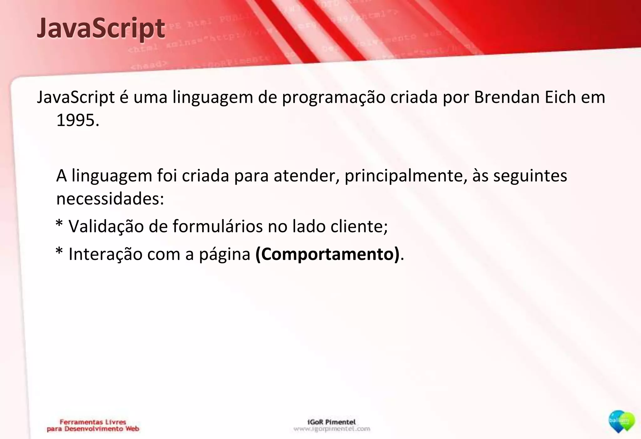 JavaScriptJavaScript é uma linguagem de programação criada por Brendan Eich em 1995.	A linguagem foi criada para atender, principalmente, às seguintes necessidades:    * Validação de formulários no lado cliente;    * Interação com a página (Comportamento).