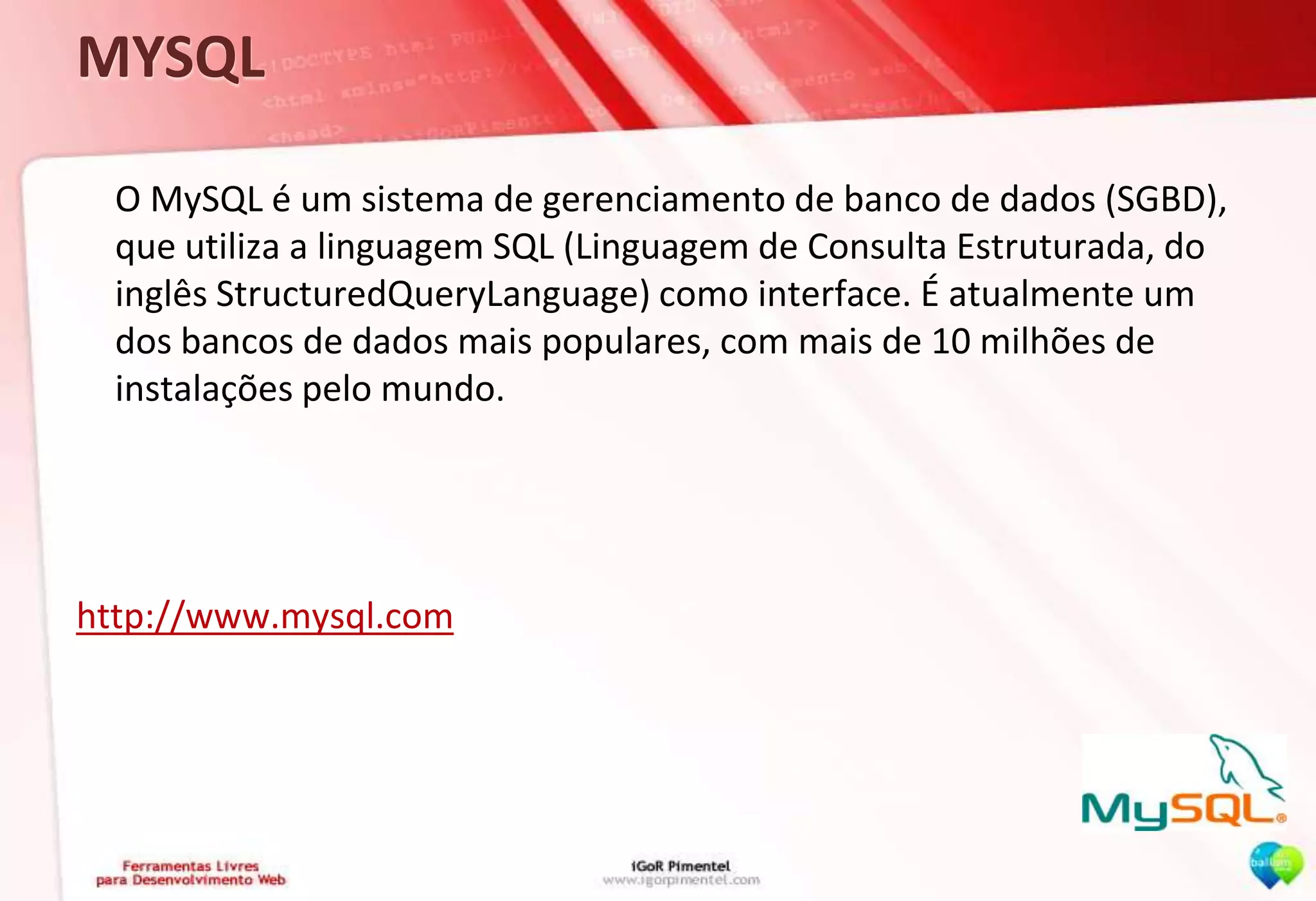 MYSQL	O MySQL é um sistema de gerenciamento de banco de dados (SGBD), que utiliza a linguagem SQL (Linguagem de Consulta Estruturada, do inglês StructuredQueryLanguage) como interface. É atualmente um dos bancos de dados mais populares, com mais de 10 milhões de instalações pelo mundo.http://www.mysql.com