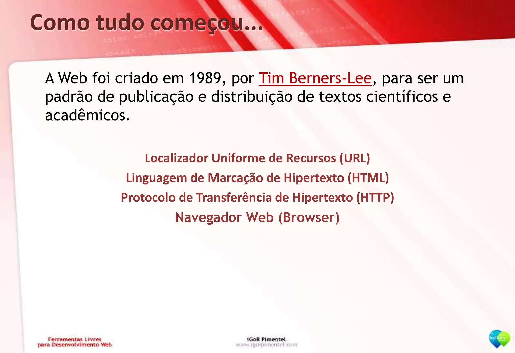Como tudo começou...	A Web foi criado em 1989, por Tim Berners-Lee, para ser um padrão de publicação e distribuição de textos científicos e acadêmicos.Localizador Uniforme de Recursos (URL)Linguagem de Marcação de Hipertexto (HTML)Protocolo de Transferência de Hipertexto (HTTP)Navegador Web (Browser)