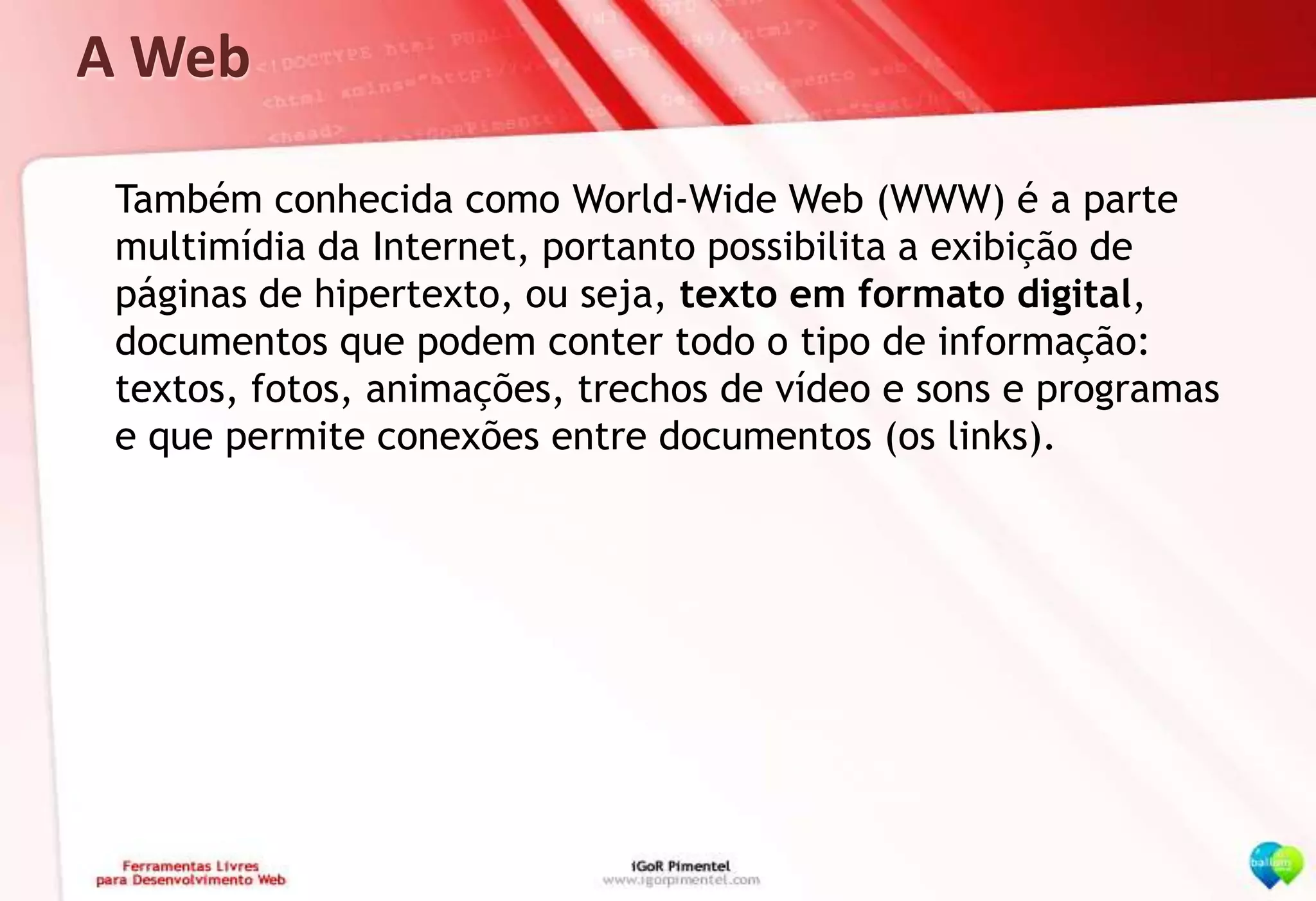 A Web	Também conhecida como World-Wide Web (WWW) é a parte multimídia da Internet, portanto possibilita a exibição de páginas de hipertexto, ou seja, texto em formato digital, documentos que podem conter todo o tipo de informação: textos, fotos, animações, trechos de vídeo e sons e programas e que permite conexões entre documentos (os links).