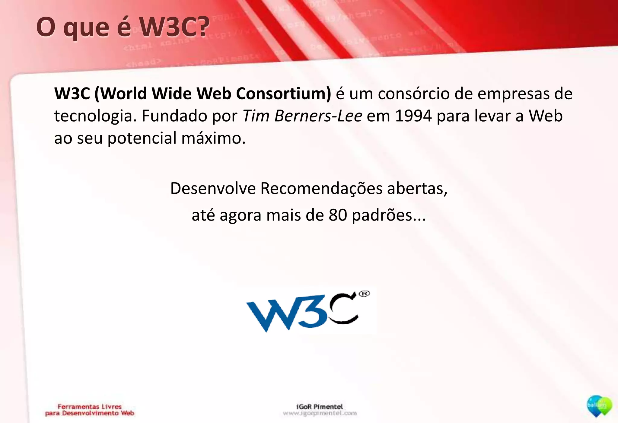 O que é W3C?	W3C (World Wide Web Consortium) é um consórcio de empresas de tecnologia. Fundado por Tim Berners-Lee em 1994 para levar a Web ao seu potencial máximo.Desenvolve Recomendações abertas,até agora mais de 80 padrões...www.w3.org