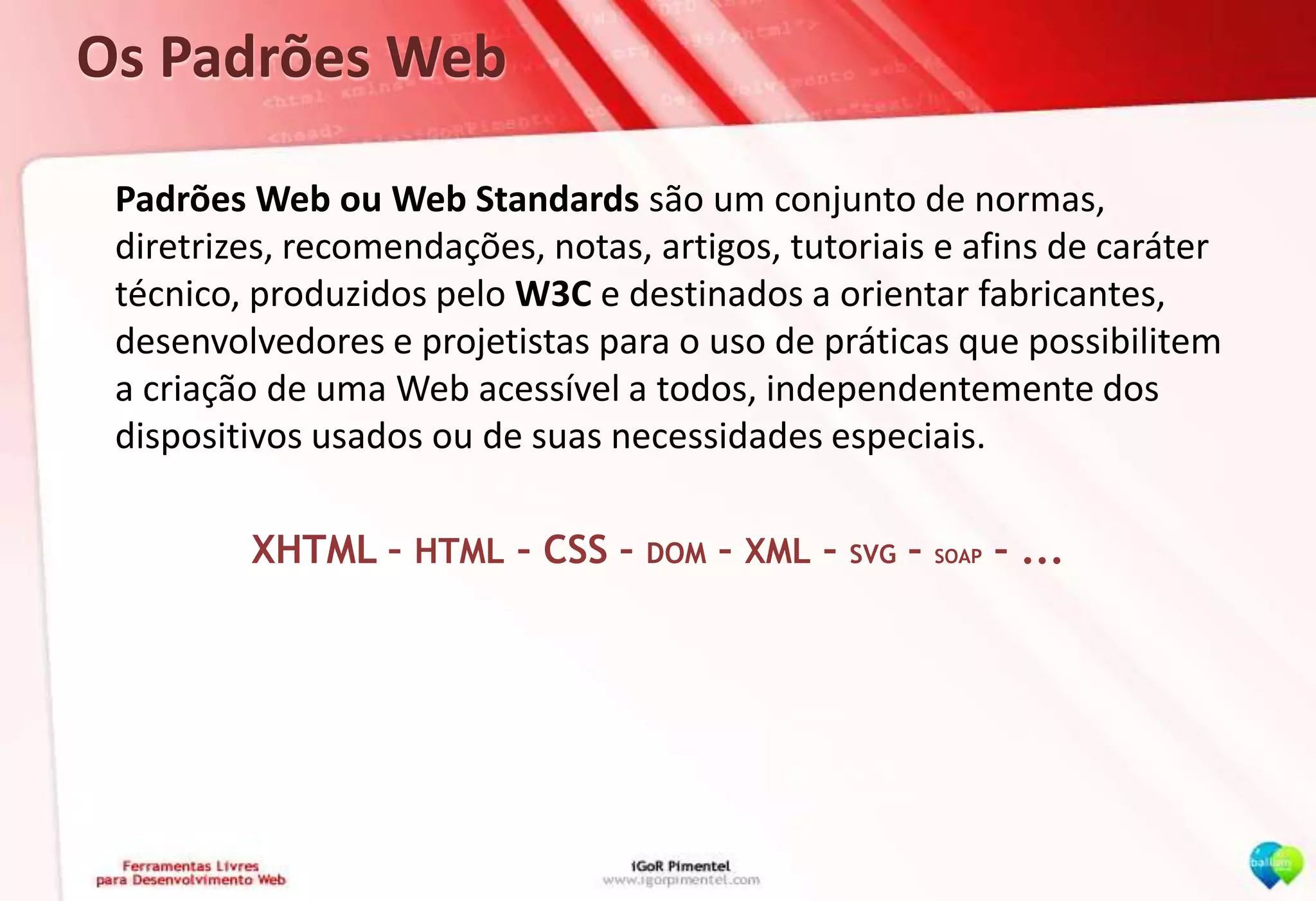 Os Padrões Web	Padrões Web ou Web Standards são um conjunto de normas, diretrizes, recomendações, notas, artigos, tutoriais e afins de caráter técnico, produzidos pelo W3C e destinados a orientar fabricantes, desenvolvedores e projetistas para o uso de práticas que possibilitem a criação de uma Web acessível a todos, independentemente dos dispositivos usados ou de suas necessidades especiais.XHTML – HTML – CSS – DOM – XML – SVG – SOAP – ...