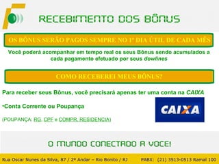 Você poderá acompanhar em tempo real os seus Bônus sendo acumulados a cada pagamento efetuado por seus  dowlines OS BÔNUS SERÃO PAGOS SEMPRE NO 1º DIA ÚTIL DE CADA MÊS Rua Oscar Nunes da Silva, 87 / 2º Andar – Rio Bonito / RJ   PABX:  (21) 3513-0513 Ramal 100 Para receber seus Bônus, você precisará apenas ter uma conta na  CAIXA   Conta Corrente ou Poupança (POUPANÇA:  RG ,  CPF  e  COMPR. RESIDENCIA ) COMO RECEBEREI MEUS BÔNUS? 