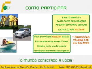 * PROMOÇÃO VÁLIDA ATÉ 31/12/2010 É MUITO SIMPLES !! BASTA FAZER SEU CADASTRO ADQUIRIR SEU RAMAL CELULAR  E ATIVÁ-LO POR  R$ 29,90* Rua Oscar Nunes da Silva, 87 / 2º Andar – Rio Bonito / RJ   PABX:  (21) 3513-0513 Ramal 100 VOCÊ SÓ INVESTE  R$29,90*   mensais Para receber bônus até seu 5º nível. Simples, fácil e uma ferramenta incrível para alavancar seus negócios. 