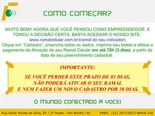 MUITO BEM!! AGORA QUE VOCÊ PENSOU COMO EMPREENDEDOR  E TOMOU A DECISÃO CERTA, BASTA ACESSAR O NOSSO SITE:  www.ramalcelular.com.br/(ramal do seu indicador) Clique em “Cadastro”, preencha todos os dados, imprima seu boleto e efetue o pagamento da Ativação do seu Ramal Celular  em até   72h (3 dias) , a partir da data de seu preenchimento cadastral . Rua Oscar Nunes da Silva, 87 / 2º Andar – Rio Bonito / RJ   PABX:  (21) 3513-0513 Ramal 100 IMPORTANTE:  SE VOCÊ PERDER ESTE PRAZO DE 03 DIAS,  NÃO PODERÁ ATIVAR O SEU RAMAL  E NEM FAZER UM NOVO CADASTRO POR 30 DIAS. 