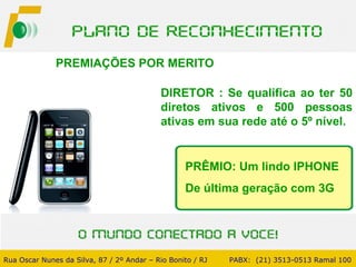 PREMIAÇÕES POR MERITO  DIRETOR : Se qualifica ao ter 50 diretos ativos e 500 pessoas ativas em sua rede até o 5º nível. Rua Oscar Nunes da Silva, 87 / 2º Andar – Rio Bonito / RJ   PABX:  (21) 3513-0513 Ramal 100 PRÊMIO: Um lindo IPHONE De última geração com 3G 