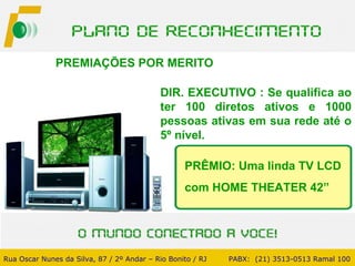 PREMIAÇÕES POR MERITO  DIR. EXECUTIVO : Se qualifica ao ter 100 diretos ativos e 1000 pessoas ativas em sua rede até o 5º nível. PRÊMIO: Uma linda TV LCD com HOME THEATER 42” Rua Oscar Nunes da Silva, 87 / 2º Andar – Rio Bonito / RJ   PABX:  (21) 3513-0513 Ramal 100 