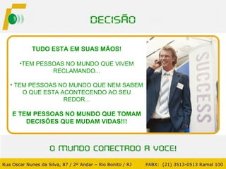 TUDO ESTA EM SUAS MÃOS! TEM PESSOAS NO MUNDO QUE VIVEM RECLAMANDO... TEM PESSOAS NO MUNDO QUE NEM SABEM O QUE ESTA ACONTECENDO AO SEU REDOR... E TEM PESSOAS NO MUNDO QUE TOMAM DECISÕES QUE MUDAM VIDAS!!! Rua Oscar Nunes da Silva, 87 / 2º Andar – Rio Bonito / RJ   PABX:  (21) 3513-0513 Ramal 100 