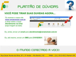 VOCÊ PODE TIRAR SUAS DUVIDAS AGORA... Ou, ainda, enviar um  email  para  [email_address] Rua Oscar Nunes da Silva, 87 / 2º Andar – Rio Bonito / RJ   PABX:  (21) 3513-0513 Ramal 100 Ou acessar o nosso site www.ramalcelular.com.br   e clicar   sobre o ícone  Atendimento via Chat  ( veja imagem ao lado) Ou, até mesmo, enviar um  SMS  para  2181825831 