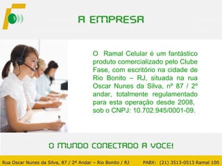 O  Ramal Celular é um fantástico produto comercializado pelo Clube Fase, com escritório na cidade de Rio Bonito – RJ, situada na rua Oscar Nunes da Silva, nº 87 / 2º andar, totalmente regulamentado para esta operação desde 2008,  sob o CNPJ: 10.702.945/0001-09. Rua Oscar Nunes da Silva, 87 / 2º Andar – Rio Bonito / RJ   PABX:  (21) 3513-0513 Ramal 100 