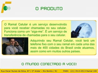 O Ramal Celular é um serviço desenvolvido para você receber chamadas no seu celular. Funciona como um “siga-me”. É um serviço de transferência de chamadas para o seu celular. Adquirindo seu Ramal Celular, você terá um telefone fixo com o seu ramal em cada uma das mais de 400 cidades do Brasil onde atuamos, assim como em muitos outros países. Rua Oscar Nunes da Silva, 87 / 2º Andar – Rio Bonito / RJ   PABX:  (21) 3513-0513 Ramal 100 